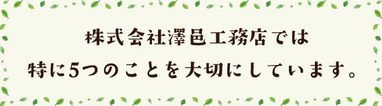 株式会社澤邑工務店では 特に5つのことを大切にしています。